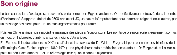 Son origine
Le berceau de la réflexologie se trouve très certainement en Egypte ancienne. On a effectivement retrouvé, dans la tombe d’Ankhamor à Saqqarah, datant de 2500 ans avant JC, un bas-relief représentant deux hommes soignant deux autres, par un massage des pieds pour l'un, un massage des mains pour l'autre.
Puis, en Chine antique, on associait le massage des pieds à l'acupuncture. Les points de pression étaient également connus en Inde, en Indonésie, et même chez les Indiens d'Amérique.
En Europe, il faudra attendre le XXème siècle et les travaux du Dr William Fitzgerald pour connaître les bienfaits de la réflexologie. C'est Eunice Ingham (1889-1974), une physiothérapeute américaine, assistante du Dr Fitzgerald, qui a mis au point au début des années 1930 la réflexologie telle qu'on la connaît aujourd'hui.
